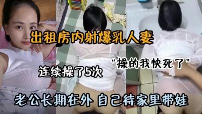 []出租房连续内射5次！老公长期在外自己待家带娃（约啪看简阶）